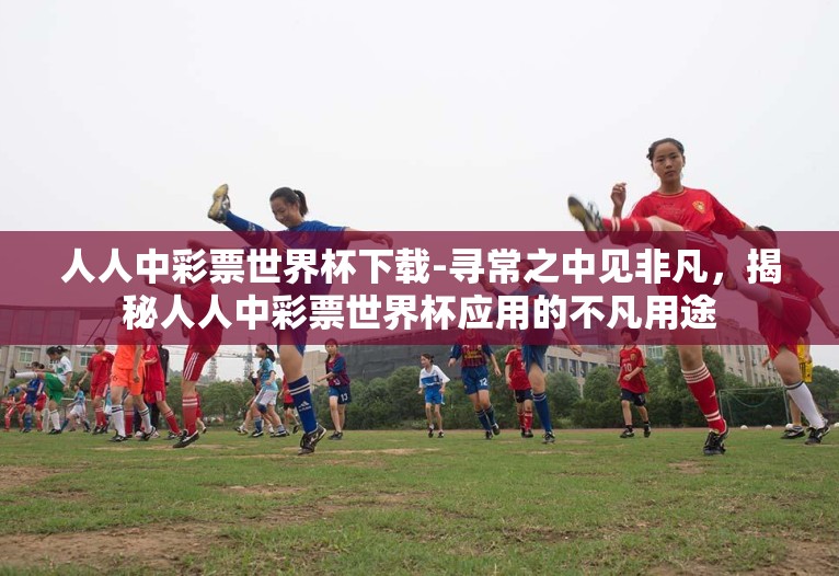 人人中彩票世界杯下载-寻常之中见非凡,揭秘人人中彩票世界杯应用的不凡用途 人人中彩票世界杯下载-寻常之中见非凡,揭秘人人中彩票世界杯应用的不凡用途