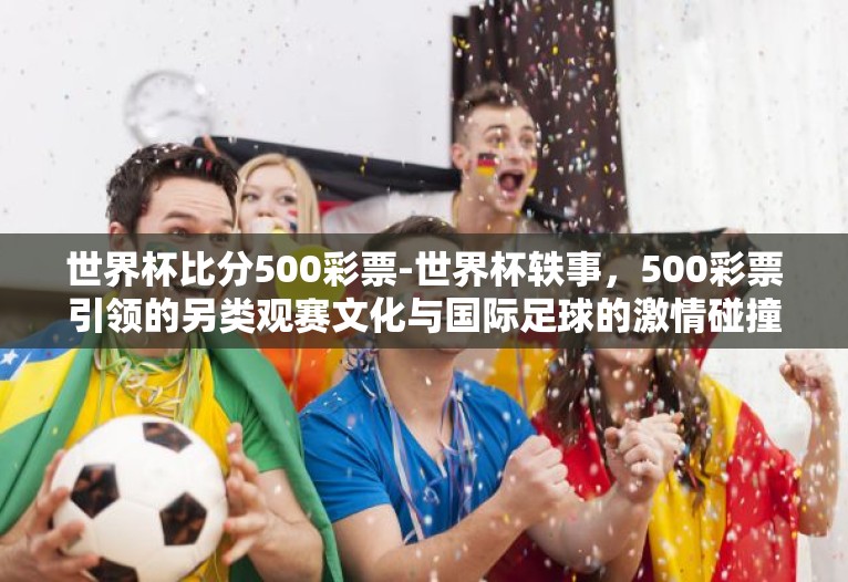 世界杯比分500彩票-世界杯轶事,500彩票引领的另类观赛文化与国际足球的激情碰撞 世界杯比分500彩票-世界杯轶事,500彩票引领的另类观赛文化与国际足球的激情碰撞