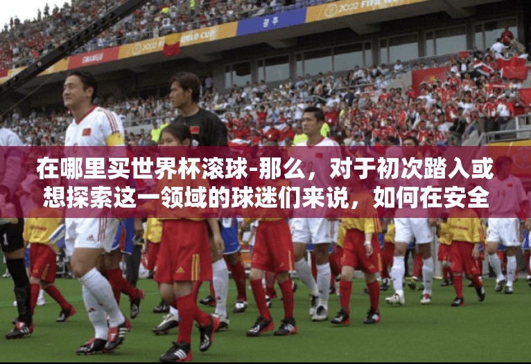 在哪里买世界杯滚球-那么，对于初次踏入或想探索这一领域的球迷们来说，如何在安全合法的前提下，享受到纯粹的观赛衍生乐趣呢？这便引出了今天的关键话题——在哪里能明智地购买世界杯期间的滚球投注？