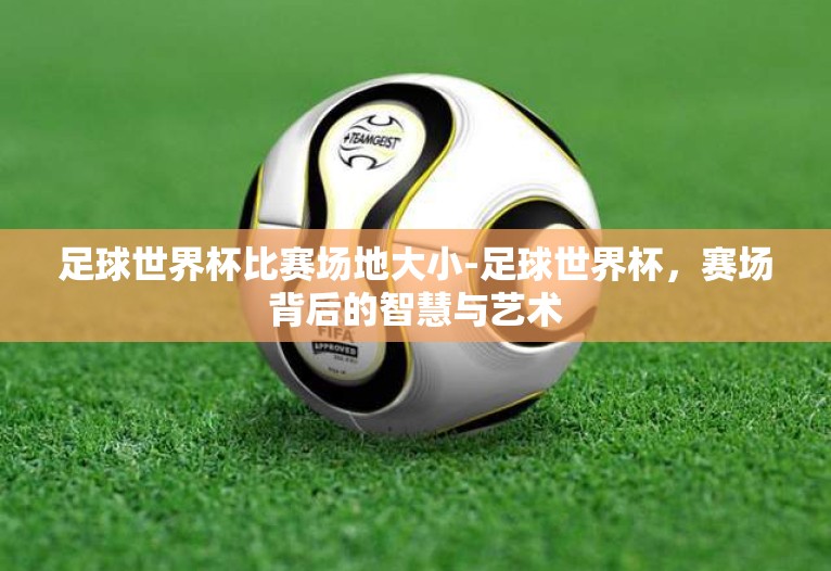 足球世界杯比赛场地大小-足球世界杯,赛场背后的智慧与艺术 足球世界杯比赛场地大小-足球世界杯,赛场背后的智慧与艺术