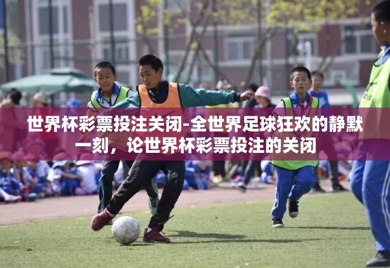 世界杯彩票投注关闭-全世界足球狂欢的静默一刻，论世界杯彩票投注的关闭